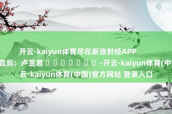 开云·kaiyun体育尽在新浪财经APP            						背负裁剪：卢昱君 							-开云·kaiyun体育(中国)官方网站 登录入口