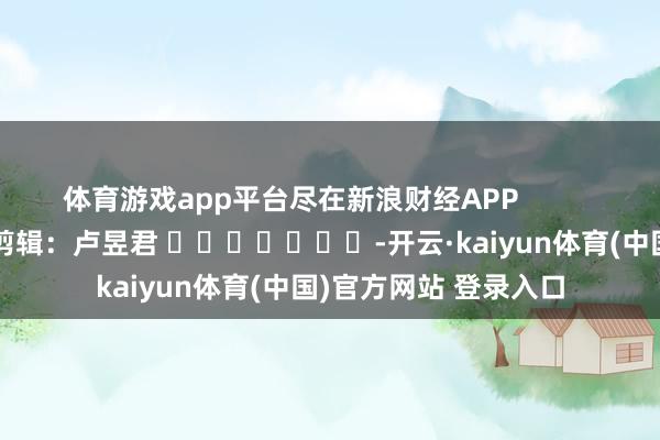 体育游戏app平台尽在新浪财经APP            						背负剪辑：卢昱君 							-开云·kaiyun体育(中国)官方网站 登录入口