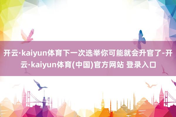 开云·kaiyun体育下一次选举你可能就会升官了-开云·kaiyun体育(中国)官方网站 登录入口