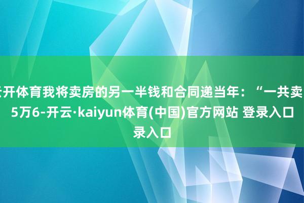 云开体育我将卖房的另一半钱和合同递当年：“一共卖了5万6-开云·kaiyun体育(中国)官方网站 登录入口