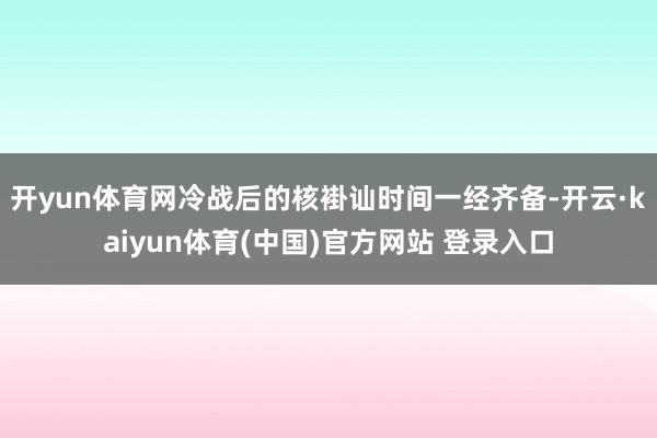 开yun体育网冷战后的核褂讪时间一经齐备-开云·kaiyun体育(中国)官方网站 登录入口