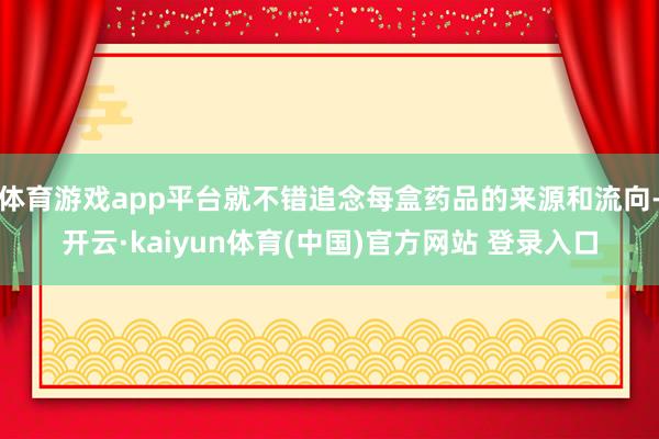 体育游戏app平台就不错追念每盒药品的来源和流向-开云·kaiyun体育(中国)官方网站 登录入口