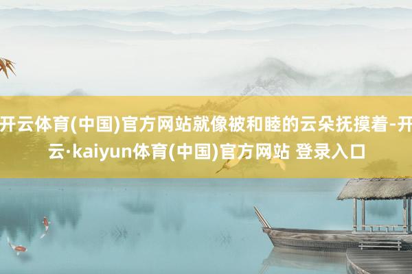 开云体育(中国)官方网站就像被和睦的云朵抚摸着-开云·kaiyun体育(中国)官方网站 登录入口