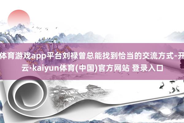 体育游戏app平台刘禄曾总能找到恰当的交流方式-开云·kaiyun体育(中国)官方网站 登录入口