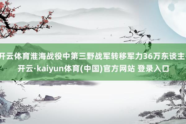 开云体育淮海战役中第三野战军转移军力36万东谈主-开云·kaiyun体育(中国)官方网站 登录入口