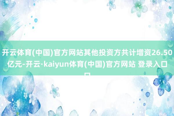 开云体育(中国)官方网站其他投资方共计增资26.50亿元-开云·kaiyun体育(中国)官方网站 登录入口