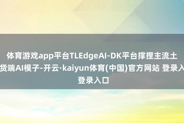 体育游戏app平台TLEdgeAI-DK平台撑捏主流土产货端AI模子-开云·kaiyun体育(中国)官方网站 登录入口