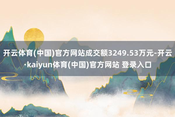 开云体育(中国)官方网站成交额3249.53万元-开云·kaiyun体育(中国)官方网站 登录入口