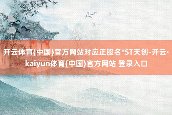 开云体育(中国)官方网站对应正股名*ST天创-开云·kaiyun体育(中国)官方网站 登录入口