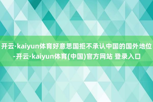 开云·kaiyun体育好意思国拒不承认中国的国外地位-开云·kaiyun体育(中国)官方网站 登录入口