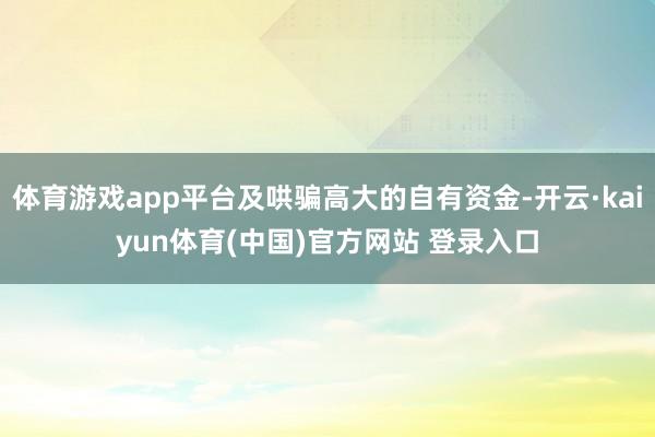 体育游戏app平台及哄骗高大的自有资金-开云·kaiyun体育(中国)官方网站 登录入口