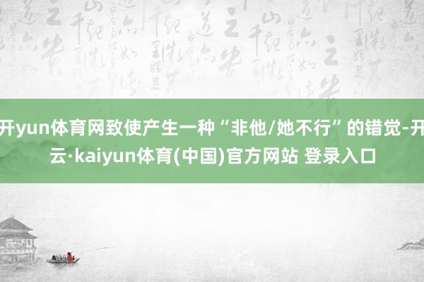 开yun体育网致使产生一种“非他/她不行”的错觉-开云·kaiyun体育(中国)官方网站 登录入口