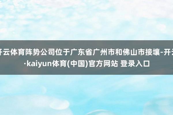 开云体育阵势公司位于广东省广州市和佛山市接壤-开云·kaiyun体育(中国)官方网站 登录入口