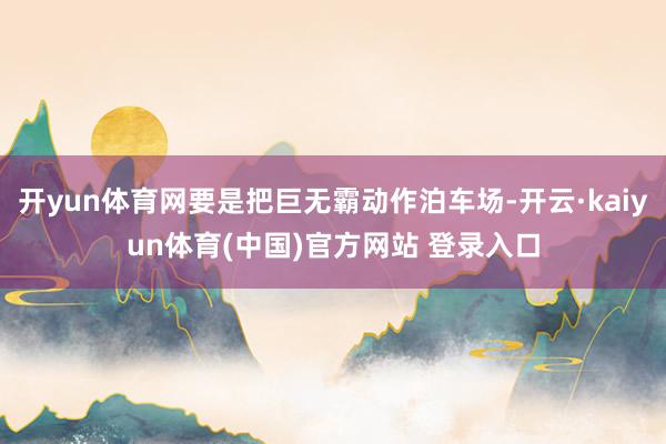 开yun体育网要是把巨无霸动作泊车场-开云·kaiyun体育(中国)官方网站 登录入口