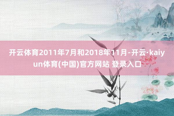 开云体育2011年7月和2018年11月-开云·kaiyun体育(中国)官方网站 登录入口