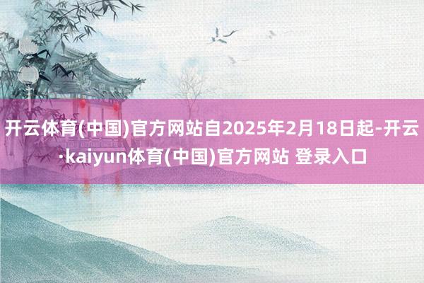 开云体育(中国)官方网站自2025年2月18日起-开云·kaiyun体育(中国)官方网站 登录入口