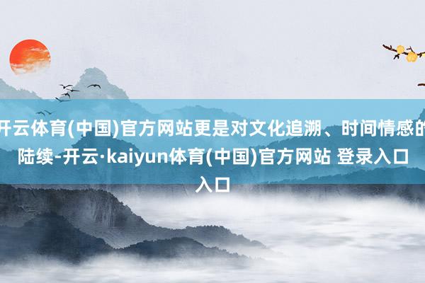 开云体育(中国)官方网站更是对文化追溯、时间情感的陆续-开云·kaiyun体育(中国)官方网站 登录入口