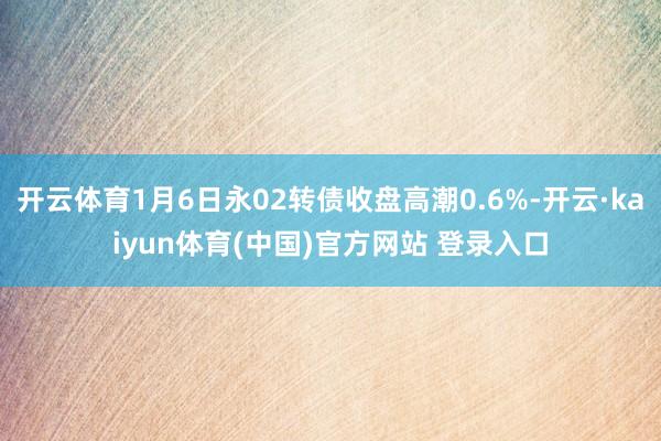 开云体育1月6日永02转债收盘高潮0.6%-开云·kaiyun体育(中国)官方网站 登录入口