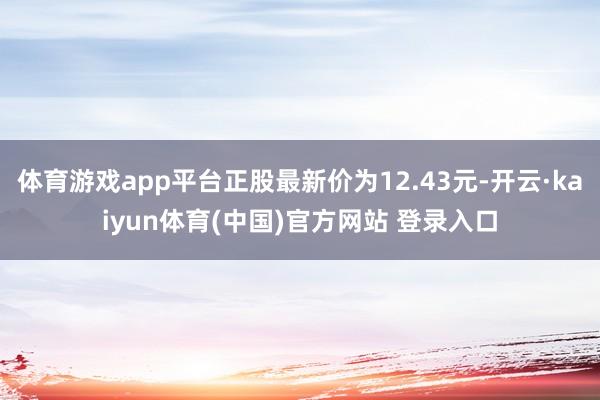 体育游戏app平台正股最新价为12.43元-开云·kaiyun体育(中国)官方网站 登录入口