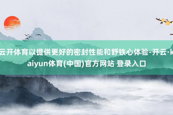 云开体育以提供更好的密封性能和舒铁心体验-开云·kaiyun体育(中国)官方网站 登录入口