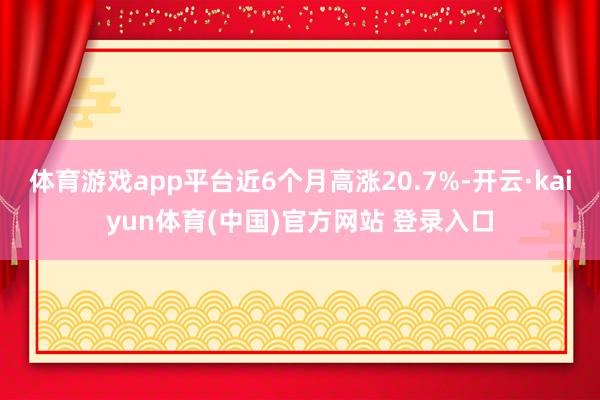 体育游戏app平台近6个月高涨20.7%-开云·kaiyun体育(中国)官方网站 登录入口