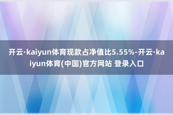 开云·kaiyun体育现款占净值比5.55%-开云·kaiyun体育(中国)官方网站 登录入口