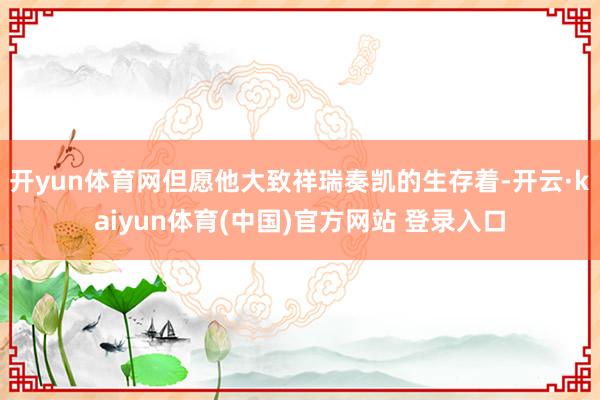 开yun体育网但愿他大致祥瑞奏凯的生存着-开云·kaiyun体育(中国)官方网站 登录入口