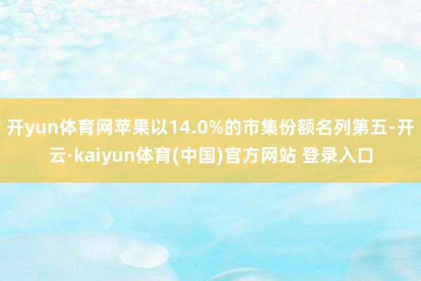 开yun体育网苹果以14.0%的市集份额名列第五-开云·kaiyun体育(中国)官方网站 登录入口