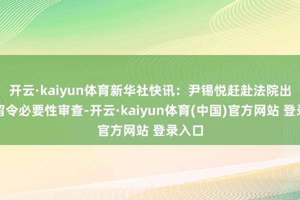 开云·kaiyun体育新华社快讯：尹锡悦赶赴法院出席拘留令必要性审查-开云·kaiyun体育(中国)官方网站 登录入口